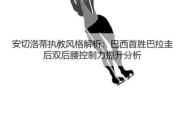 安切洛蒂执教风格解析：巴西首胜巴拉圭后双后腰控制力提升分析